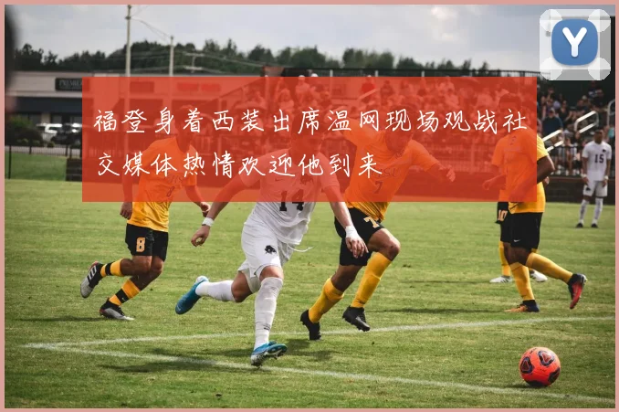 福登身着西装出席温网现场观战社交媒体热情欢迎他到来