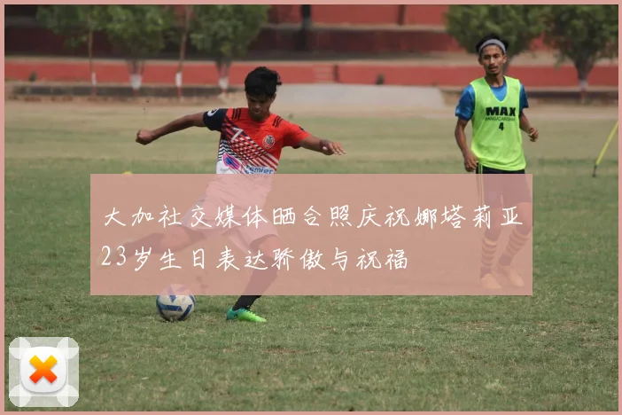大加社交媒体晒合照庆祝娜塔莉亚23岁生日表达骄傲与祝福