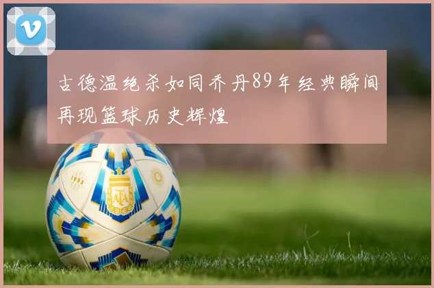 古德温绝杀如同乔丹89年经典瞬间再现篮球历史辉煌