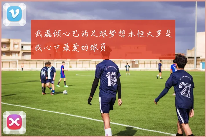 武磊倾心巴西足球梦想永恒大罗是我心中最爱的球员