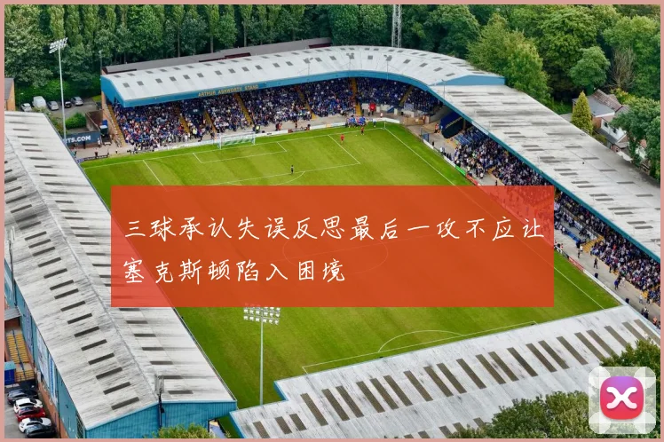 三球承认失误反思最后一攻不应让塞克斯顿陷入困境