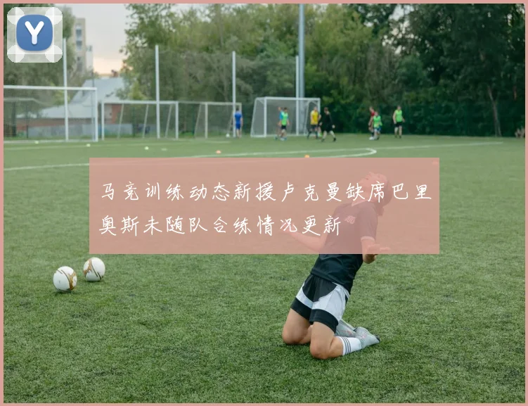 马竞训练动态新援卢克曼缺席巴里奥斯未随队合练情况更新
