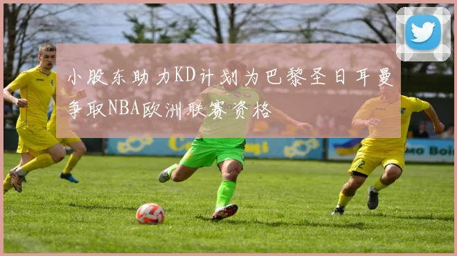 小股东助力KD计划为巴黎圣日耳曼争取NBA欧洲联赛资格