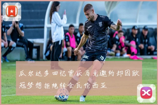 瓜尔达多回忆曾获马竞邀约却因欧冠梦想拒绝转会瓦伦西亚