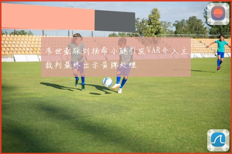 韦世豪踩到杨希小腿引发VAR介入主裁判最终出示黄牌处理