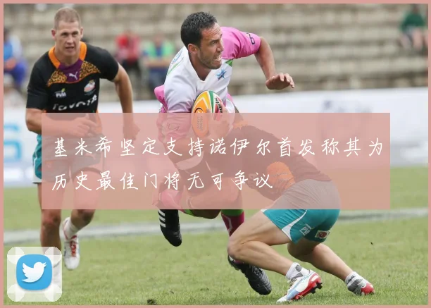 基米希坚定支持诺伊尔首发称其为历史最佳门将无可争议
