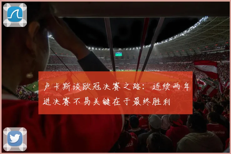 卢卡斯谈欧冠决赛之路：连续两年进决赛不易关键在于最终胜利